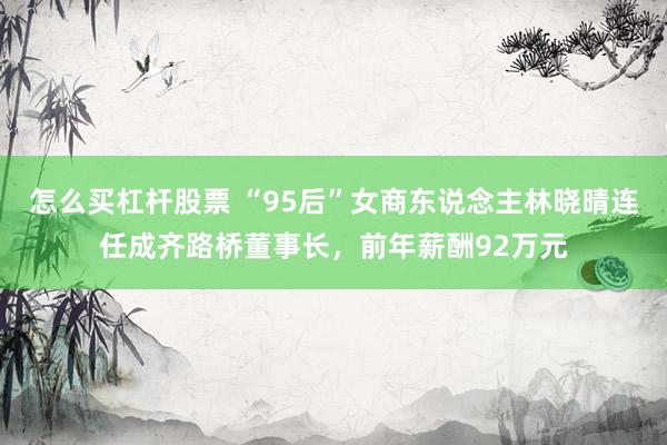 怎么买杠杆股票 “95后”女商东说念主林晓晴连任成齐路桥董事长，前年薪酬92万元