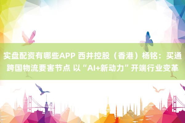 实盘配资有哪些APP 西井控股（香港）杨铭：买通跨国物流要害节点 以“AI+新动力”开端行业变革