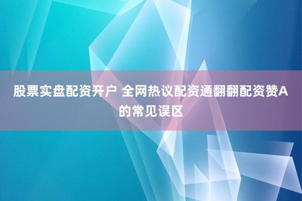 股票实盘配资开户 全网热议配资通翻翻配资赞A的常见误区