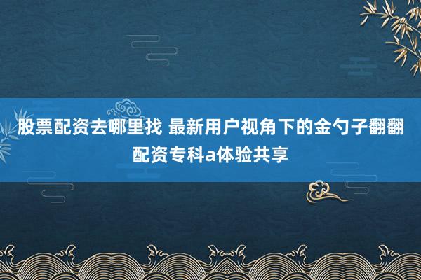 股票配资去哪里找 最新用户视角下的金勺子翻翻配资专科a体验共享