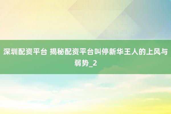 深圳配资平台 揭秘配资平台叫停新华王人的上风与弱势_2
