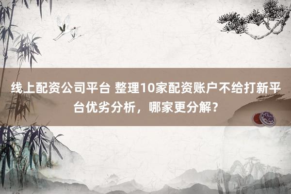 线上配资公司平台 整理10家配资账户不给打新平台优劣分析，哪家更分解？