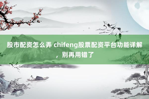 股市配资怎么弄 chifeng股票配资平台功能详解，别再用错了