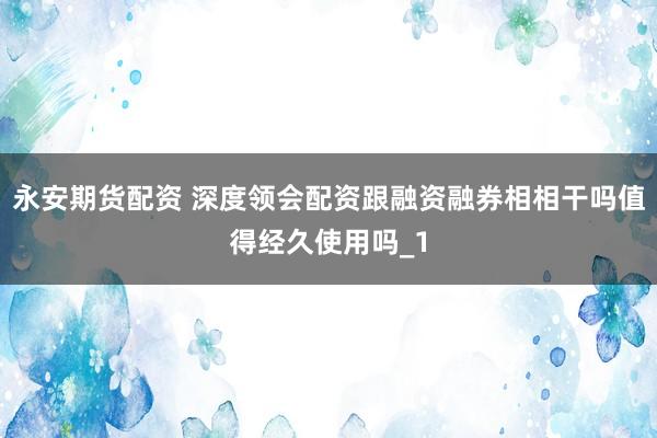 永安期货配资 深度领会配资跟融资融券相相干吗值得经久使用吗_1
