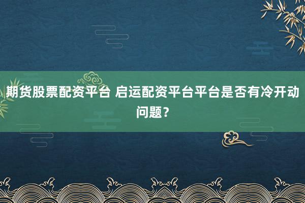 期货股票配资平台 启运配资平台平台是否有冷开动问题？