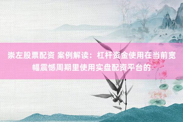崇左股票配资 案例解读：杠杆资金使用在当前宽幅震憾周期里使用实盘配资平台的