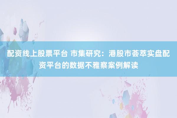 配资线上股票平台 市集研究：港股市荟萃实盘配资平台的数据不雅察案例解读