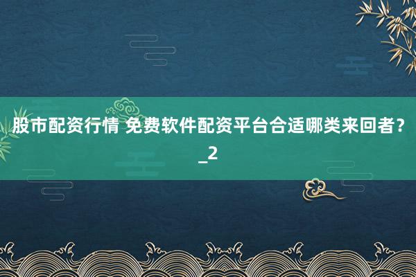 股市配资行情 免费软件配资平台合适哪类来回者？_2