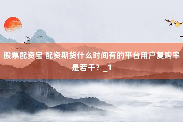 股票配资宝 配资期货什么时间有的平台用户复购率是若干?_1
